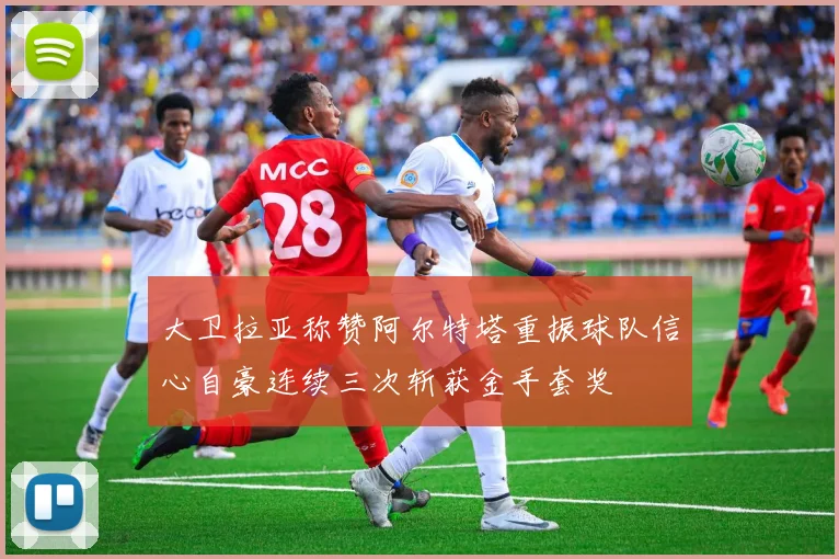 大卫拉亚称赞阿尔特塔重振球队信心自豪连续三次斩获金手套奖