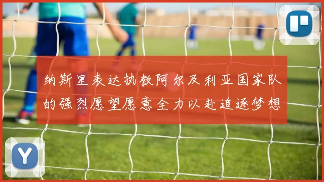 纳斯里表达执教阿尔及利亚国家队的强烈愿望愿意全力以赴追逐梦想