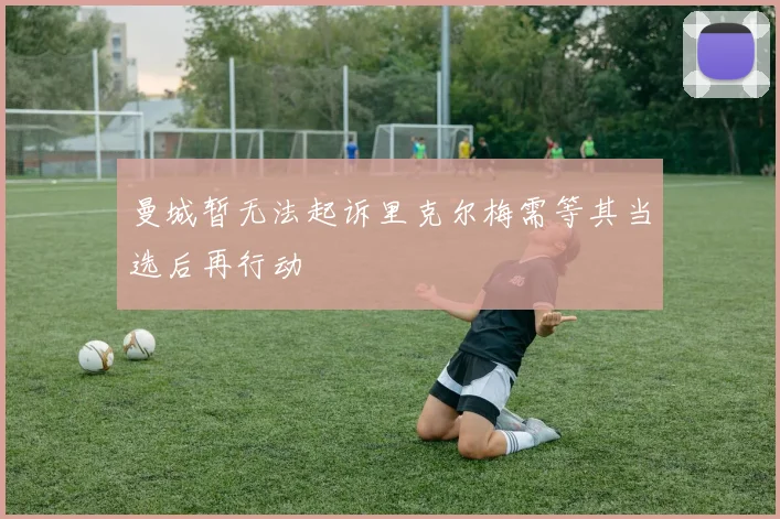 曼城暂无法起诉里克尔梅需等其当选后再行动