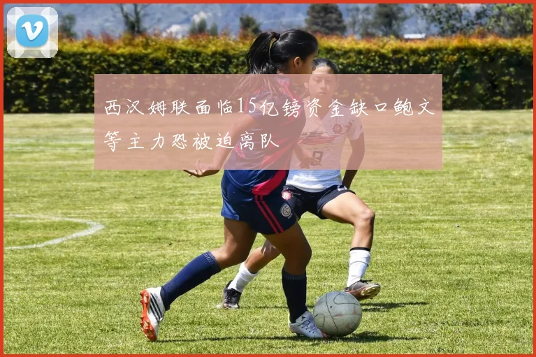 西汉姆联面临15亿镑资金缺口鲍文等主力恐被迫离队