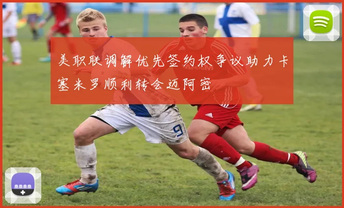美职联调解优先签约权争议助力卡塞米罗顺利转会迈阿密