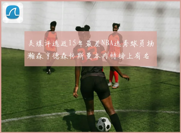美媒评选近15年最差NBA选秀球员杨瀚森亨德森怀斯曼本内特榜上有名