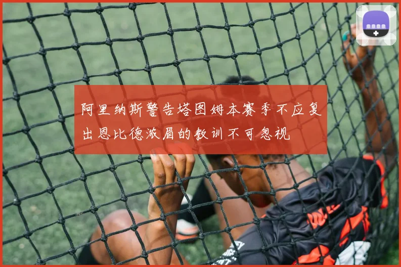 阿里纳斯警告塔图姆本赛季不应复出恩比德浓眉的教训不可忽视