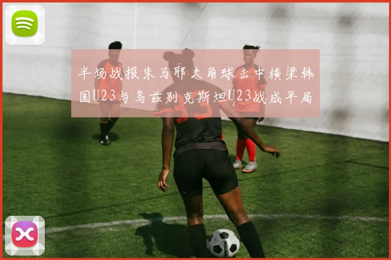 半场战报朱马耶夫角球击中横梁韩国U23与乌兹别克斯坦U23战成平局
