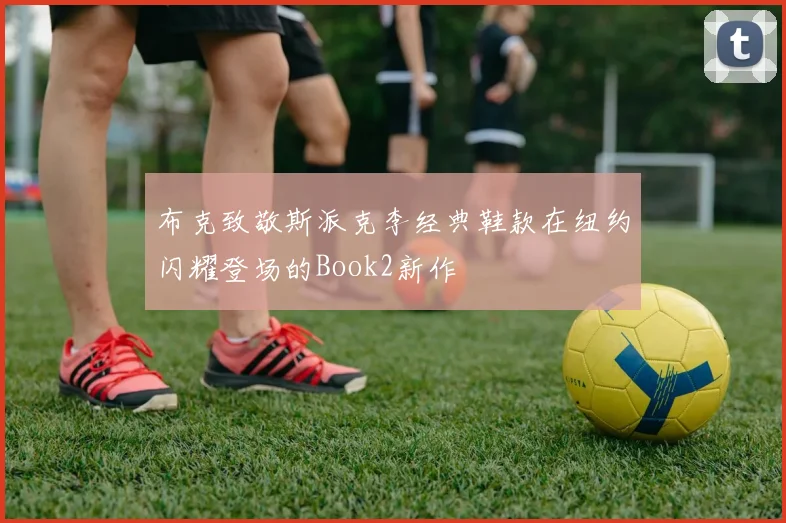 布克致敬斯派克李经典鞋款在纽约闪耀登场的Book2新作