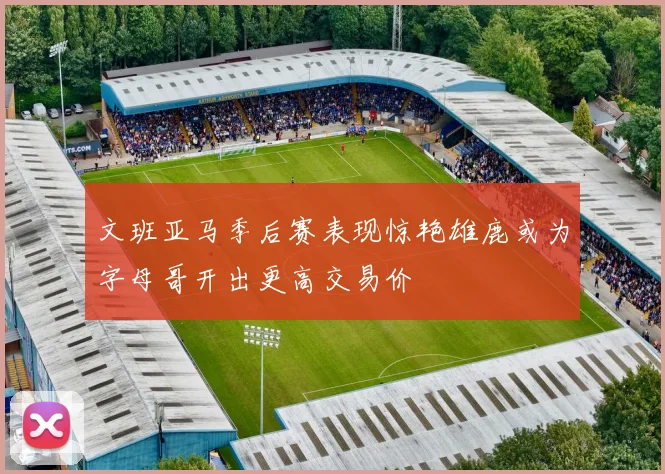 文班亚马季后赛表现惊艳雄鹿或为字母哥开出更高交易价