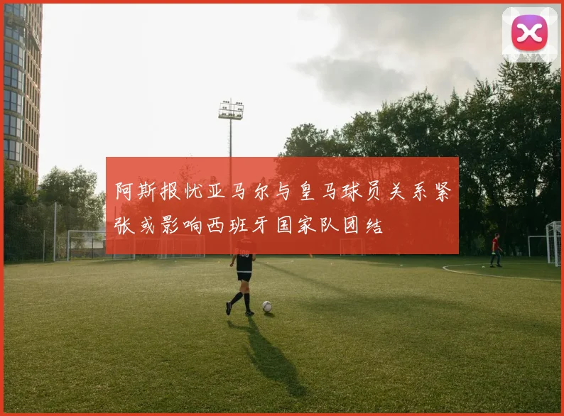 阿斯报忧亚马尔与皇马球员关系紧张或影响西班牙国家队团结