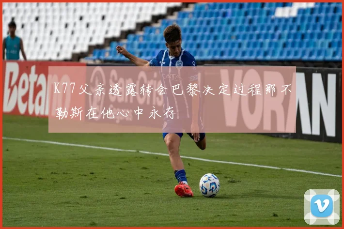 K77父亲透露转会巴黎决定过程那不勒斯在他心中永存