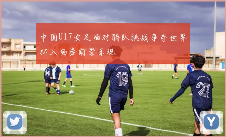 中国U17女足面对弱队挑战争夺世界杯入场券前景乐观