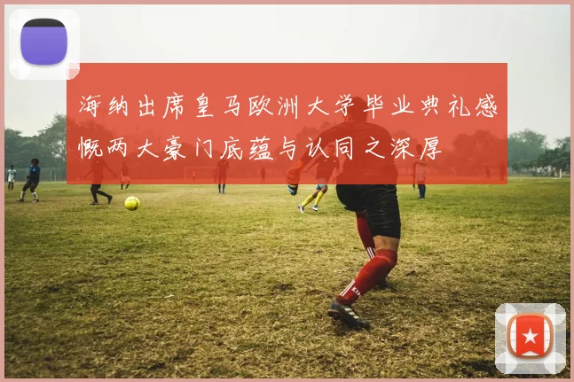 海纳出席皇马欧洲大学毕业典礼感慨两大豪门底蕴与认同之深厚