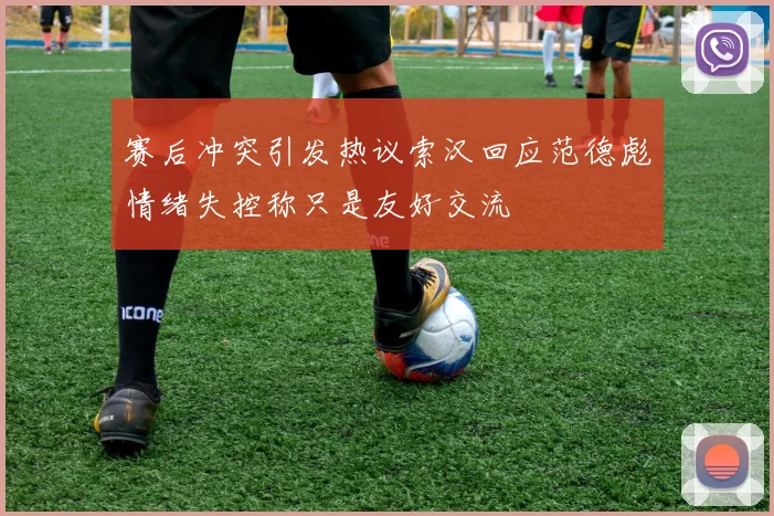 赛后冲突引发热议索汉回应范德彪情绪失控称只是友好交流