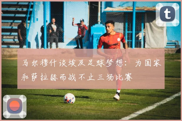 马尔穆什谈埃及足球梦想：为国家和萨拉赫而战不止三场比赛
