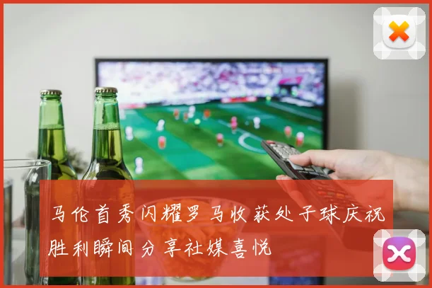 马伦首秀闪耀罗马收获处子球庆祝胜利瞬间分享社媒喜悦