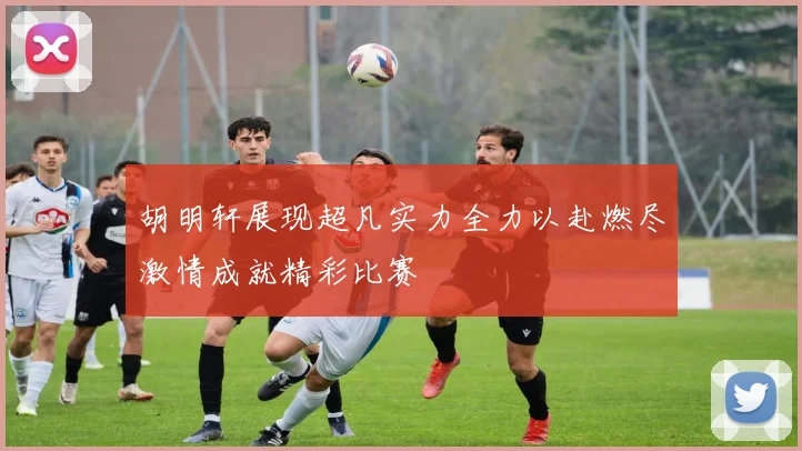 胡明轩展现超凡实力全力以赴燃尽激情成就精彩比赛