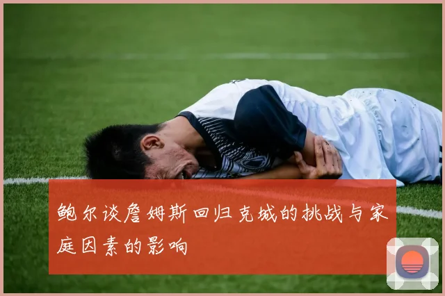 鲍尔谈詹姆斯回归克城的挑战与家庭因素的影响