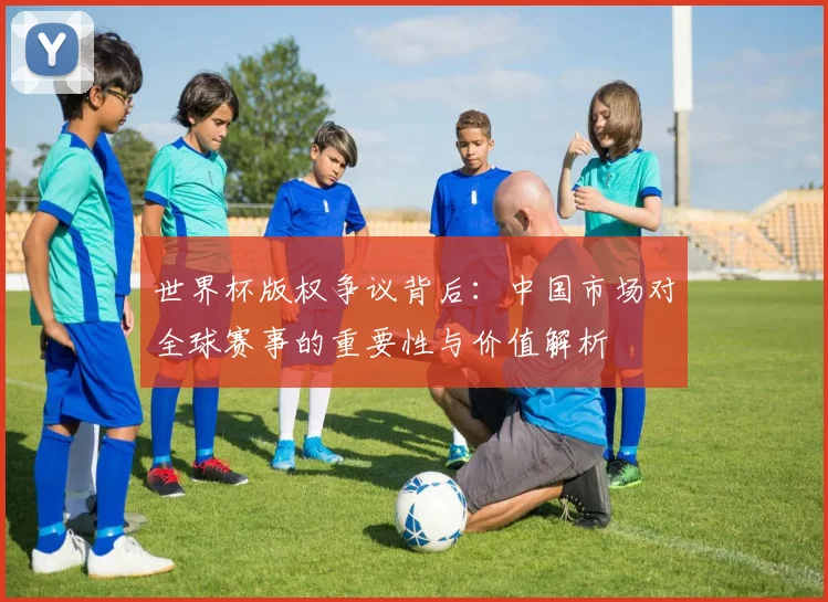 世界杯版权争议背后：中国市场对全球赛事的重要性与价值解析