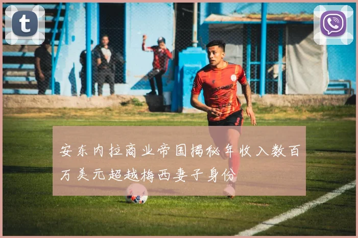 安东内拉商业帝国揭秘年收入数百万美元超越梅西妻子身份